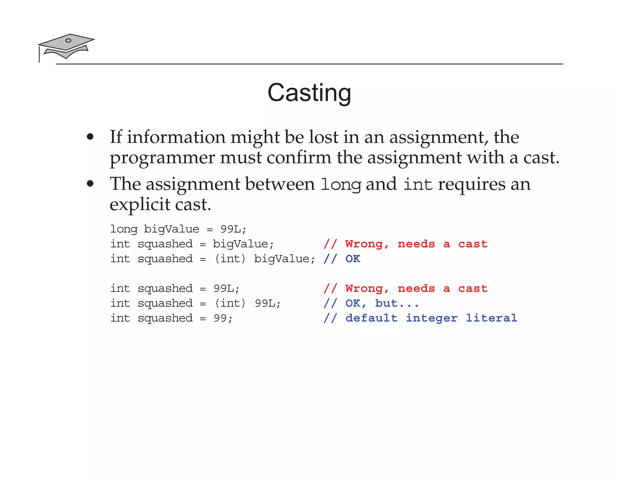Casting
• If information might be lost in an assignment, the
programmer must confirm the assignment with a cast.
• The assignment between long and int requires an
explicit cast.
long bigValue = 99L;
int squashed = bigValue; // Wrong, needs a cast
int squashed = (int) bigValue; // OK
int squashed = 99L; // Wrong, needs a cast
int squashed = (int) 99L; // OK, but...
int squashed = 99; // default integer literal
 