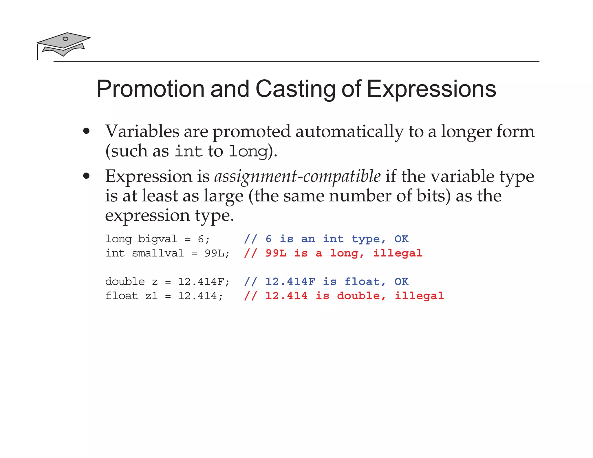 Promotion and Casting of Expressions
• Variables are promoted automatically to a longer form
(such as int to long).
• Expression is assignment-compatible if the variable type
is at least as large (the same number of bits) as the
expression type.
long bigval = 6; // 6 is an int type, OK
int smallval = 99L; // 99L is a long, illegal
double z = 12.414F; // 12.414F is float, OK
float z1 = 12.414; // 12.414 is double, illegal
 