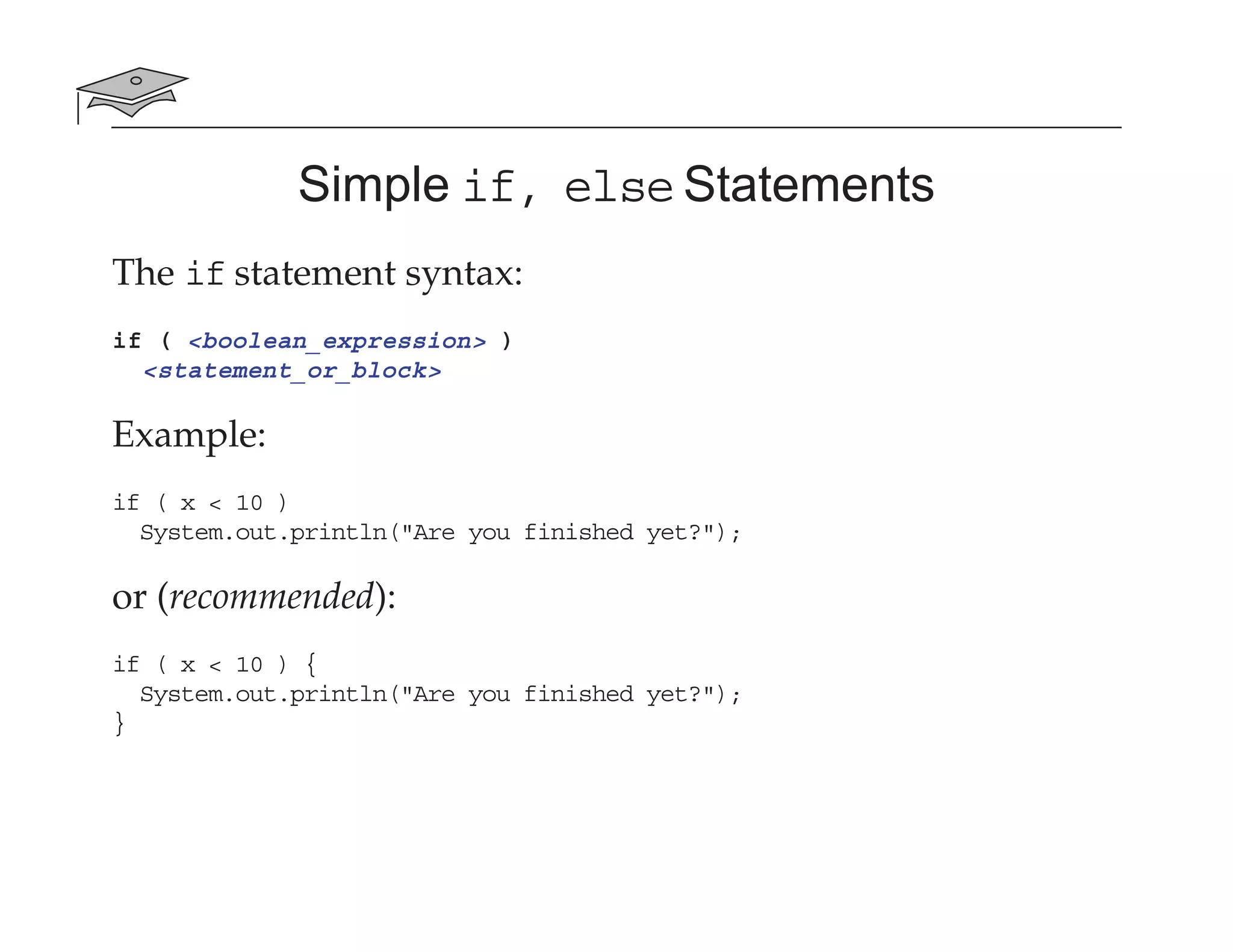 Simple if, else Statements
The if statement syntax:
if ( <boolean_expression> )
<statement_or_block>
Example:
if ( x < 10 )
System.out.println("Are you finished yet?");
or (recommended):
if ( x < 10 ) {
System.out.println("Are you finished yet?");
}
 