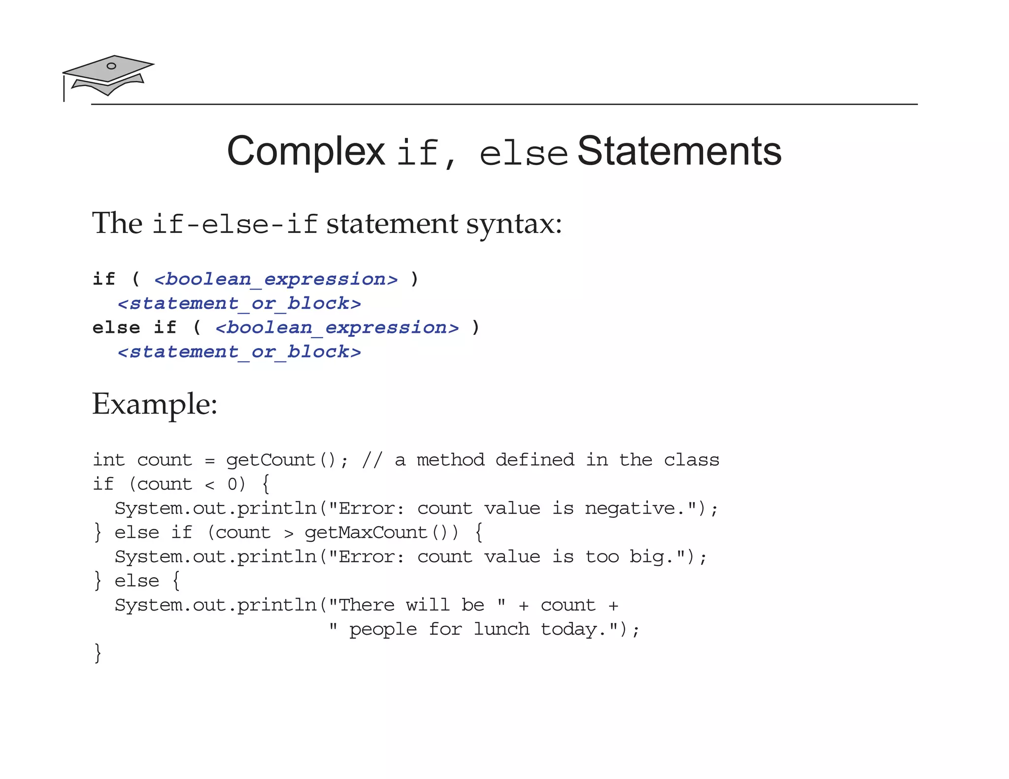 Complex if, else Statements
The if-else-if statement syntax:
if ( <boolean_expression> )
<statement_or_block>
else if ( <boolean_expression> )
<statement_or_block>
Example:
int count = getCount(); // a method defined in the class
if (count < 0) {
System.out.println("Error: count value is negative.");
} else if (count > getMaxCount()) {
System.out.println("Error: count value is too big.");
} else {
System.out.println("There will be " + count +
" people for lunch today.");
}
 