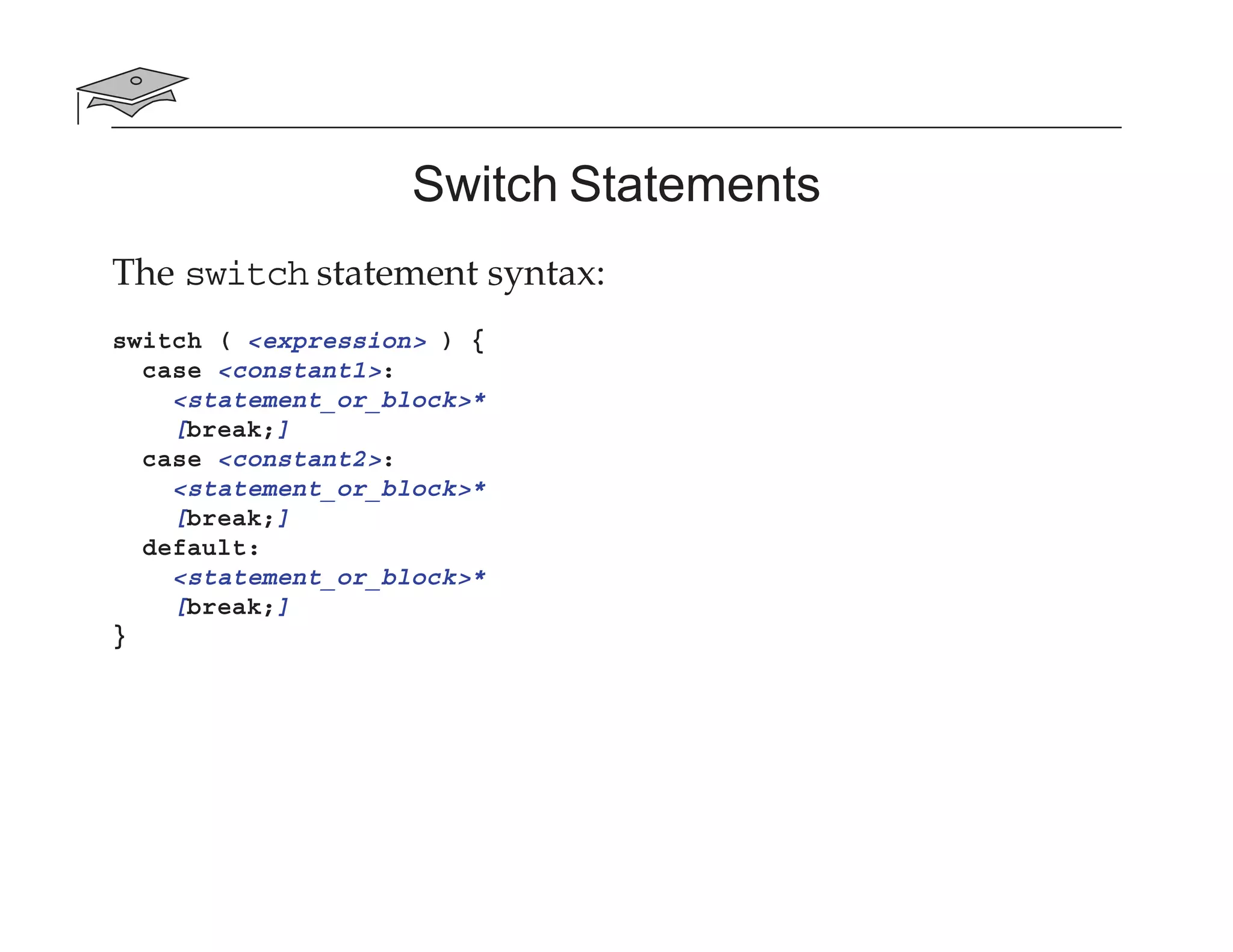 Switch Statements
The switch statement syntax:
switch ( <expression> ) {
case <constant1>:
<statement_or_block>*
[break;]
case <constant2>:
<statement_or_block>*
[break;]
default:
<statement_or_block>*
[break;]
}
 