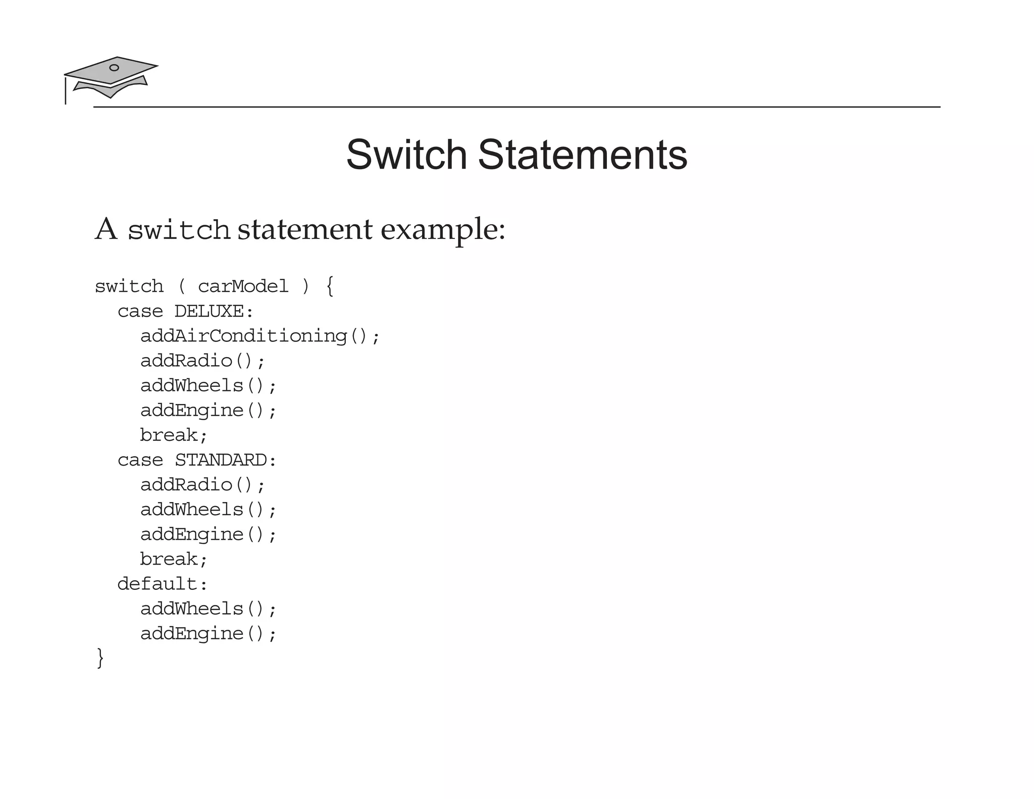 Switch Statements
A switch statement example:
switch ( carModel ) {
case DELUXE:
addAirConditioning();
addRadio();
addWheels();
addEngine();
break;
case STANDARD:
addRadio();
addWheels();
addEngine();
break;
default:
addWheels();
addEngine();
}
 