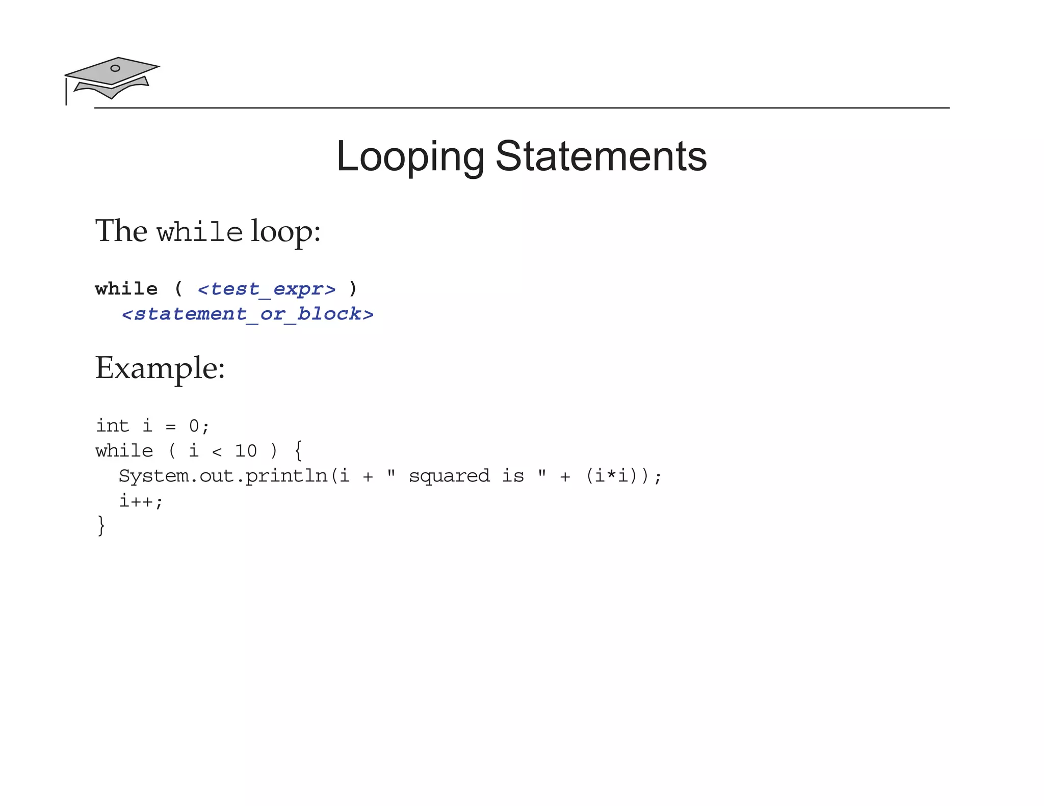 Looping Statements
The while loop:
while ( <test_expr> )
<statement_or_block>
Example:
int i = 0;
while ( i < 10 ) {
System.out.println(i + " squared is " + (i*i));
i++;
}
 