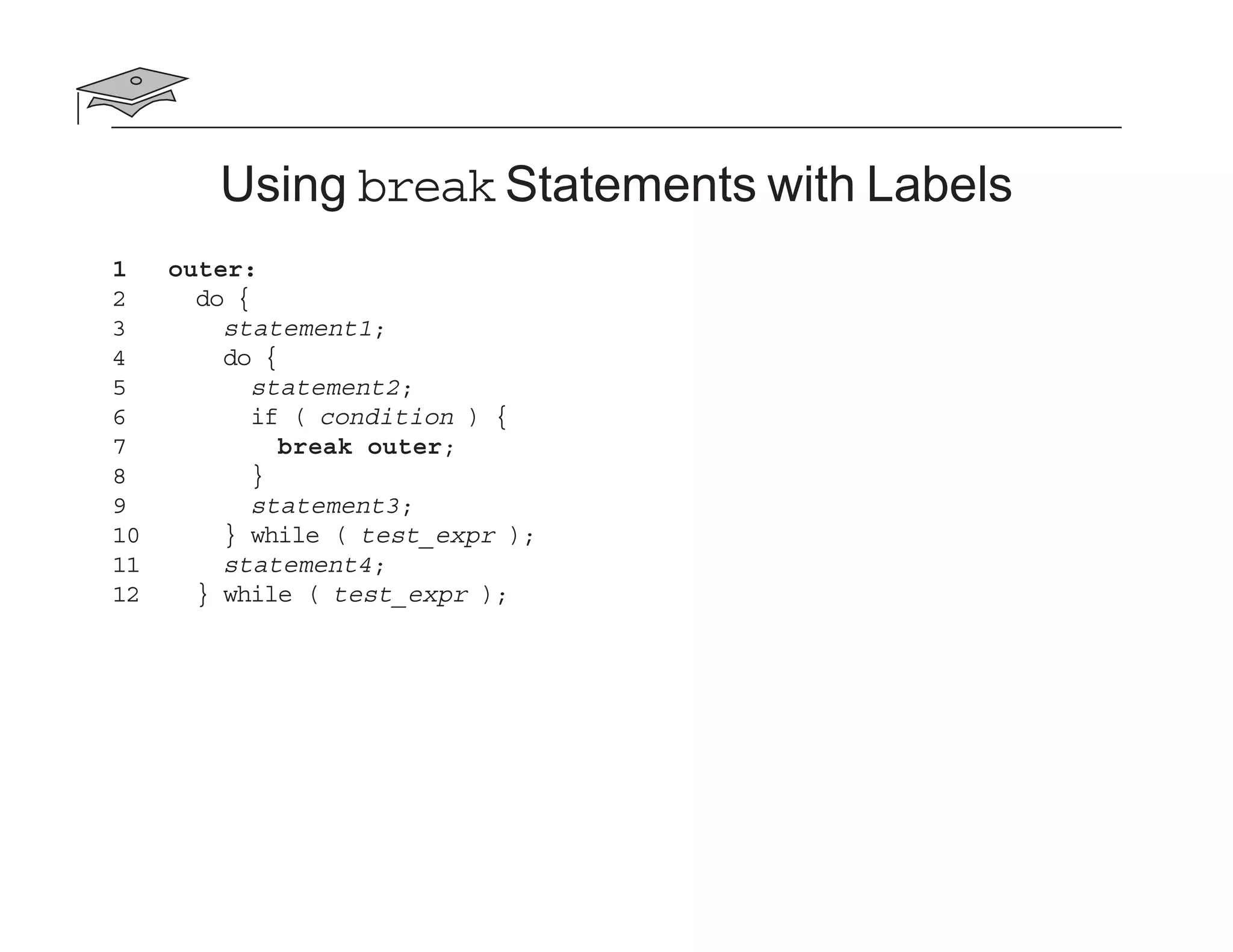 Using break Statements with Labels
1 outer:
2 do {
3 statement1;
4 do {
5 statement2;
6 if ( condition ) {
7 break outer;
8 }
9 statement3;
10 } while ( test_expr );
11 statement4;
12 } while ( test_expr );
 