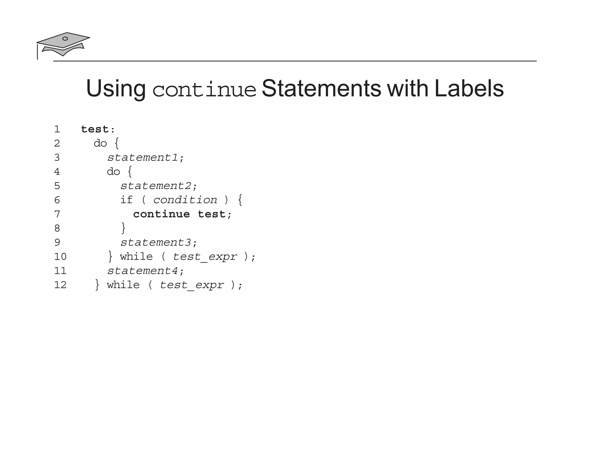 Using continue Statements with Labels
1 test:
2 do {
3 statement1;
4 do {
5 statement2;
6 if ( condition ) {
7 continue test;
8 }
9 statement3;
10 } while ( test_expr );
11 statement4;
12 } while ( test_expr );
 