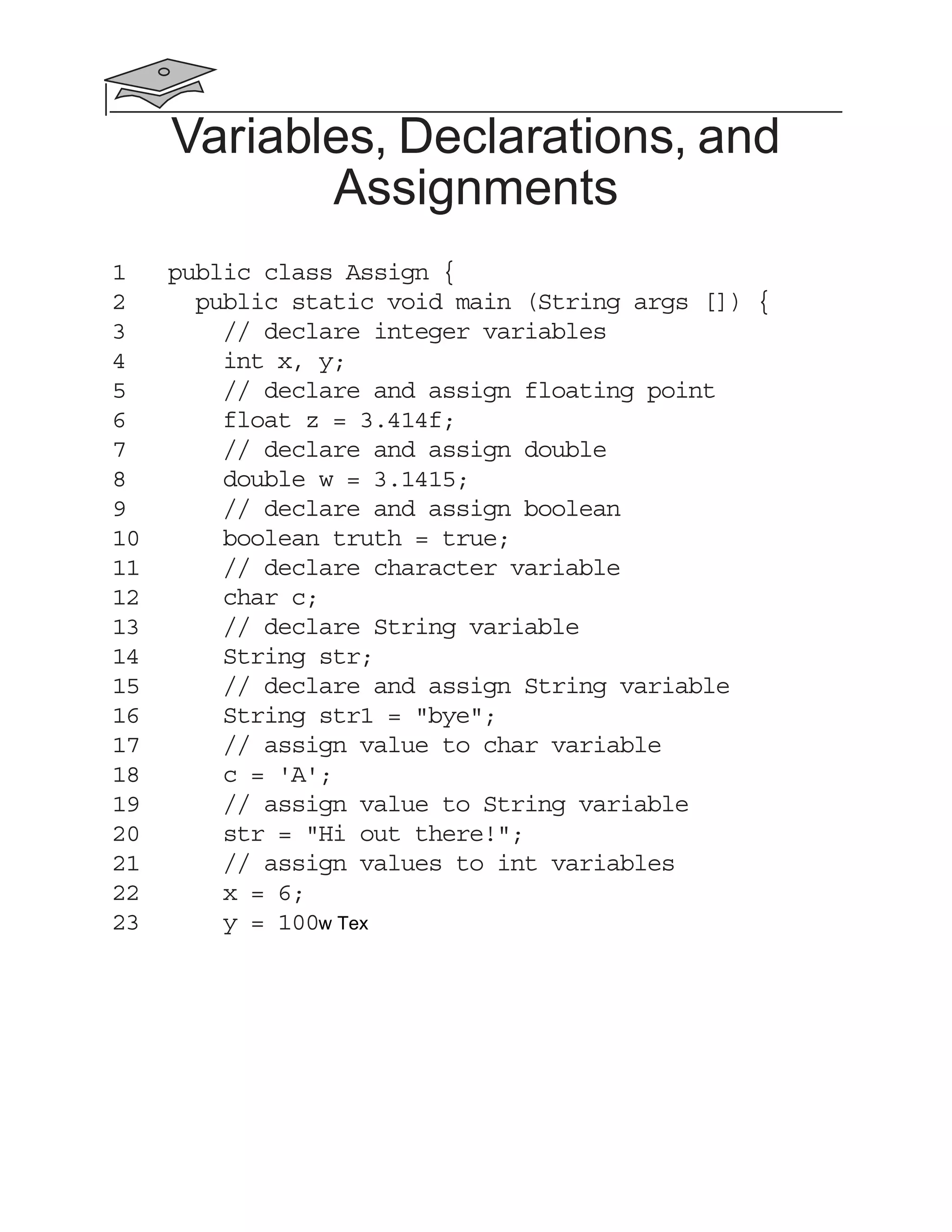 Variables, Declarations, and
Assignments
1 public class Assign {
2 public static void main (String args []) {
3 // declare integer variables
4 int x, y;
5 // declare and assign floating point
6 float z = 3.414f;
7 // declare and assign double
8 double w = 3.1415;
9 // declare and assign boolean
10 boolean truth = true;
11 // declare character variable
12 char c;
13 // declare String variable
14 String str;
15 // declare and assign String variable
16 String str1 = "bye";
17 // assign value to char variable
18 c = 'A';
19 // assign value to String variable
20 str = "Hi out there!";
21 // assign values to int variables
22 x = 6;
23 y = 100w Tex
 