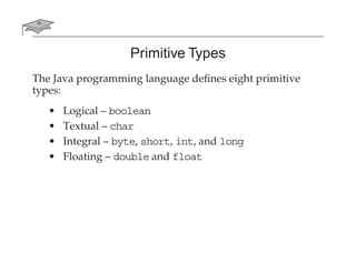 Primitive Types
The Java programming language deﬁnes eight primitive
types:
• Logical – boolean
• Textual – char
• Integral – byte, short, int, and long
• Floating – double and float
 