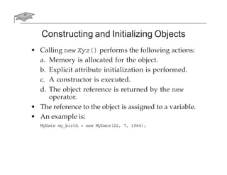 Constructing and Initializing Objects
• Calling new Xyz() performs the following actions:
a. Memory is allocated for the object.
b. Explicit attribute initialization is performed.
c. A constructor is executed.
d. The object reference is returned by the new
operator.
• The reference to the object is assigned to a variable.
• An example is:
MyDate my_birth = new MyDate(22, 7, 1964);
 