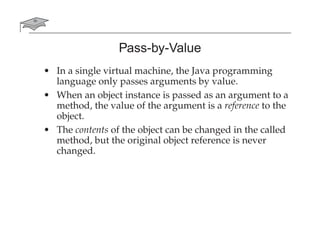 Pass-by-Value
• In a single virtual machine, the Java programming
language only passes arguments by value.
• When an object instance is passed as an argument to a
method, the value of the argument is a reference to the
object.
• The contents of the object can be changed in the called
method, but the original object reference is never
changed.
 