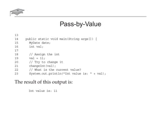 Pass-by-Value
13
14 public static void main(String args[]) {
15 MyDate date;
16 int val;
17
18 // Assign the int
19 val = 11;
20 // Try to change it
21 changeInt(val);
22 // What is the current value?
23 System.out.println("Int value is: " + val);
The result of this output is:
Int value is: 11
 