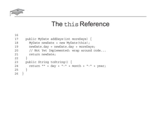 The this Reference
16
17 public MyDate addDays(int moreDays) {
18 MyDate newDate = new MyDate(this);
19 newDate.day = newDate.day + moreDays;
20 // Not Yet Implemented: wrap around code...
21 return newDate;
22 }
23 public String toString() {
24 return "" + day + "-" + month + "-" + year;
25 }
26 }
 