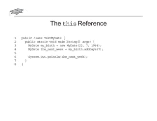 The this Reference
1 public class TestMyDate {
2 public static void main(String[] args) {
3 MyDate my_birth = new MyDate(22, 7, 1964);
4 MyDate the_next_week = my_birth.addDays(7);
5
6 System.out.println(the_next_week);
7 }
8 }
 