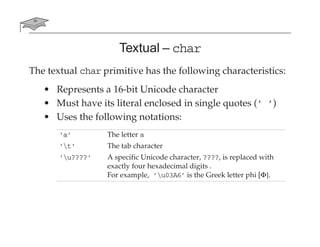 Textual – char
The textual char primitive has the following characteristics:
• Represents a 16-bit Unicode character
• Must have its literal enclosed in single quotes (’ ’)
• Uses the following notations:
'a' The letter a
't' The tab character
'u????' A specific Unicode character, ????, is replaced with
exactly four hexadecimal digits .
For example, ’u03A6’ is the Greek letter phi [Φ].
 