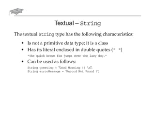 Textual – String
The textual String type has the following characteristics:
• Is not a primitive data type; it is a class
• Has its literal enclosed in double quotes (" ")
"The quick brown fox jumps over the lazy dog."
• Can be used as follows:
String greeting = "Good Morning !! n";
String errorMessage = "Record Not Found !";
 