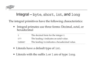 Integral – byte, short, int, and long
The integral primitives have the following characteristics:
• Integral primates use three forms: Decimal, octal, or
hexadecimal
• Literals have a default type of int.
• Literals with the suffix L or l are of type long.
2 The decimal form for the integer 2.
077 The leading 0 indicates an octal value.
0xBAAC The leading 0x indicates a hexadecimal value.
 