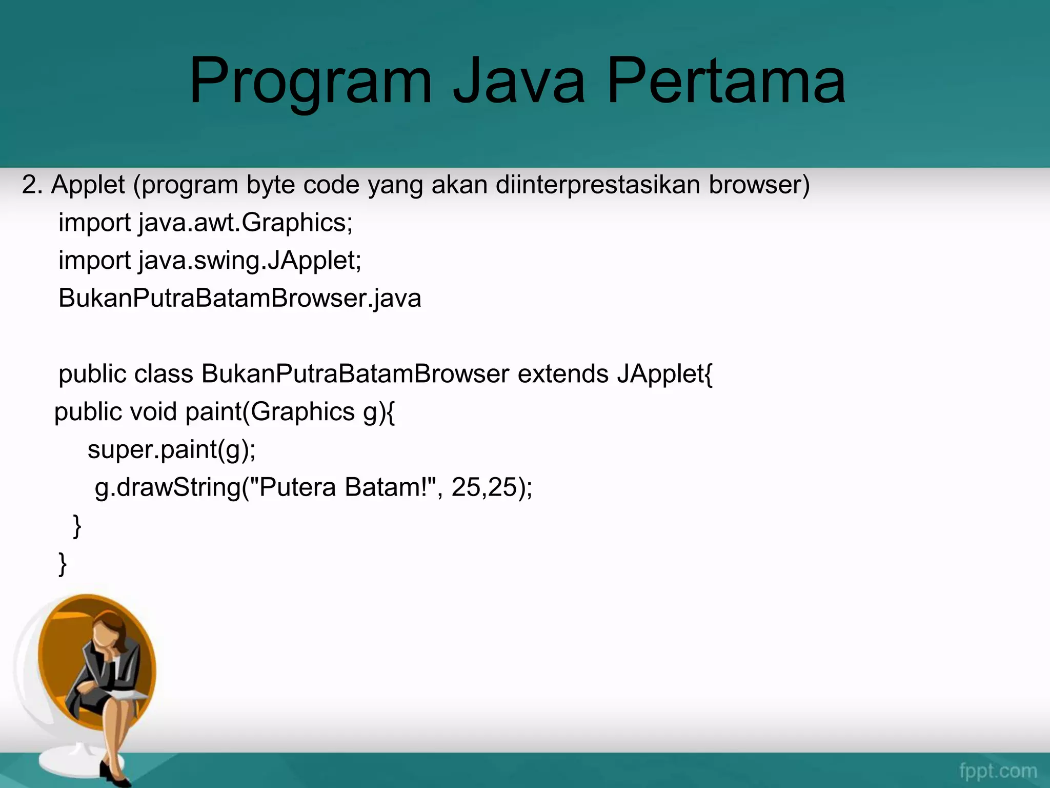 Program Java Pertama
2. Applet (program byte code yang akan diinterprestasikan browser)
import java.awt.Graphics;
import java.swing.JApplet;
BukanPutraBatamBrowser.java
public class BukanPutraBatamBrowser extends JApplet{
public void paint(Graphics g){
super.paint(g);
g.drawString("Putera Batam!", 25,25);
}
}
 
