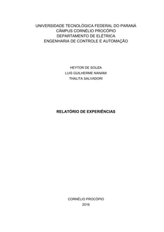UNIVERSIDADE TECNOLÓGICA FEDERAL DO PARANÁ
CÂMPUS CORNÉLIO PROCÓPIO
DEPARTAMENTO DE ELÉTRICA
ENGENHARIA DE CONTROLE E AUTOMAÇÃO
HEYTOR DE SOUZA
LUIS GUILHERME NANAMI
THALITA SALVADORI
RELATÓRIO DE EXPERIÊNCIAS
CORNÉLIO PROCÓPIO
2016
 