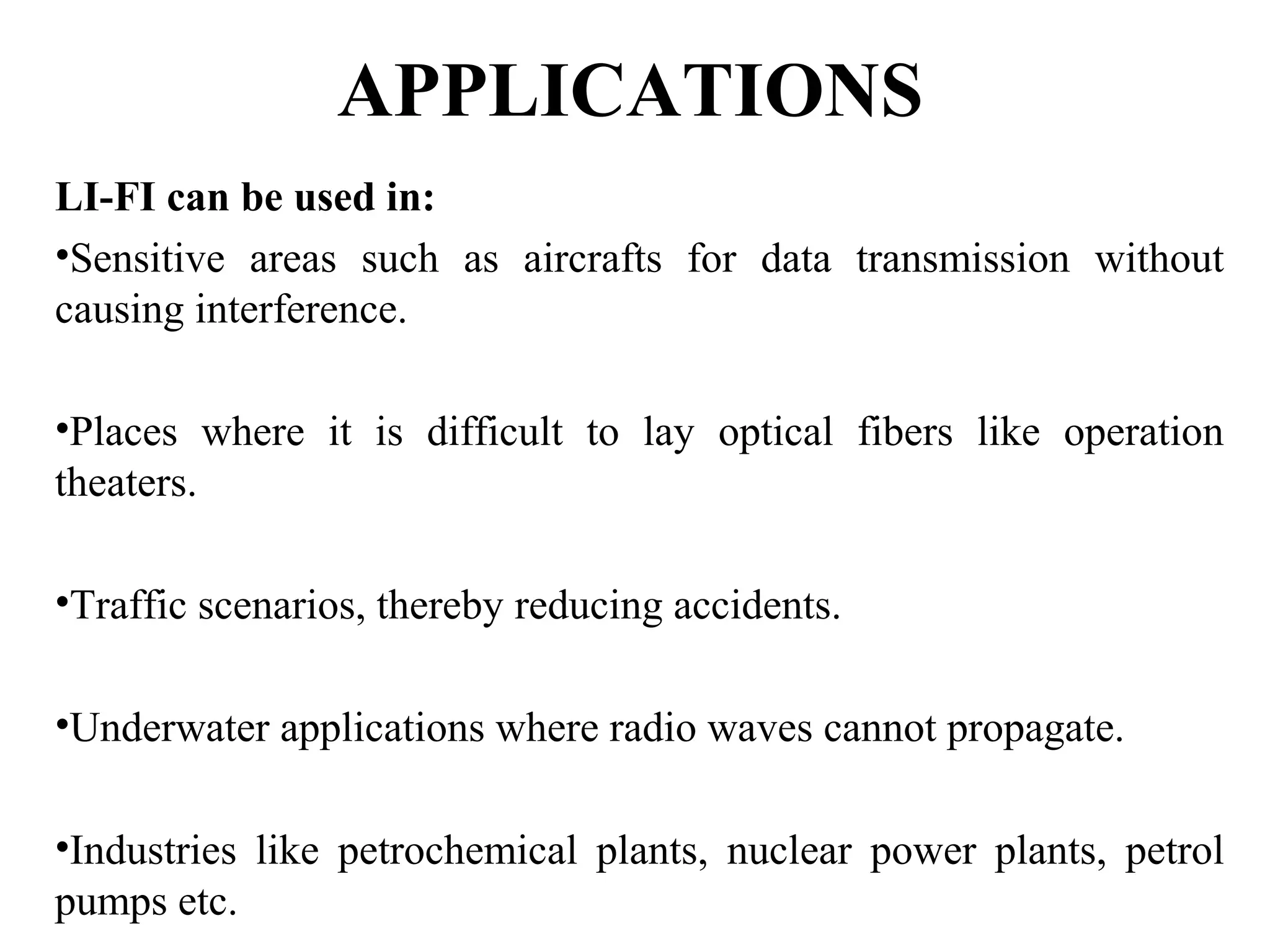 APPLICATIONS
LI-FI can be used in:
•Sensitive areas such as aircrafts for data transmission without
causing interference.
•Places where it is difficult to lay optical fibers like operation
theaters.
•Traffic scenarios, thereby reducing accidents.
•Underwater applications where radio waves cannot propagate.
•Industries like petrochemical plants, nuclear power plants, petrol
pumps etc.
 