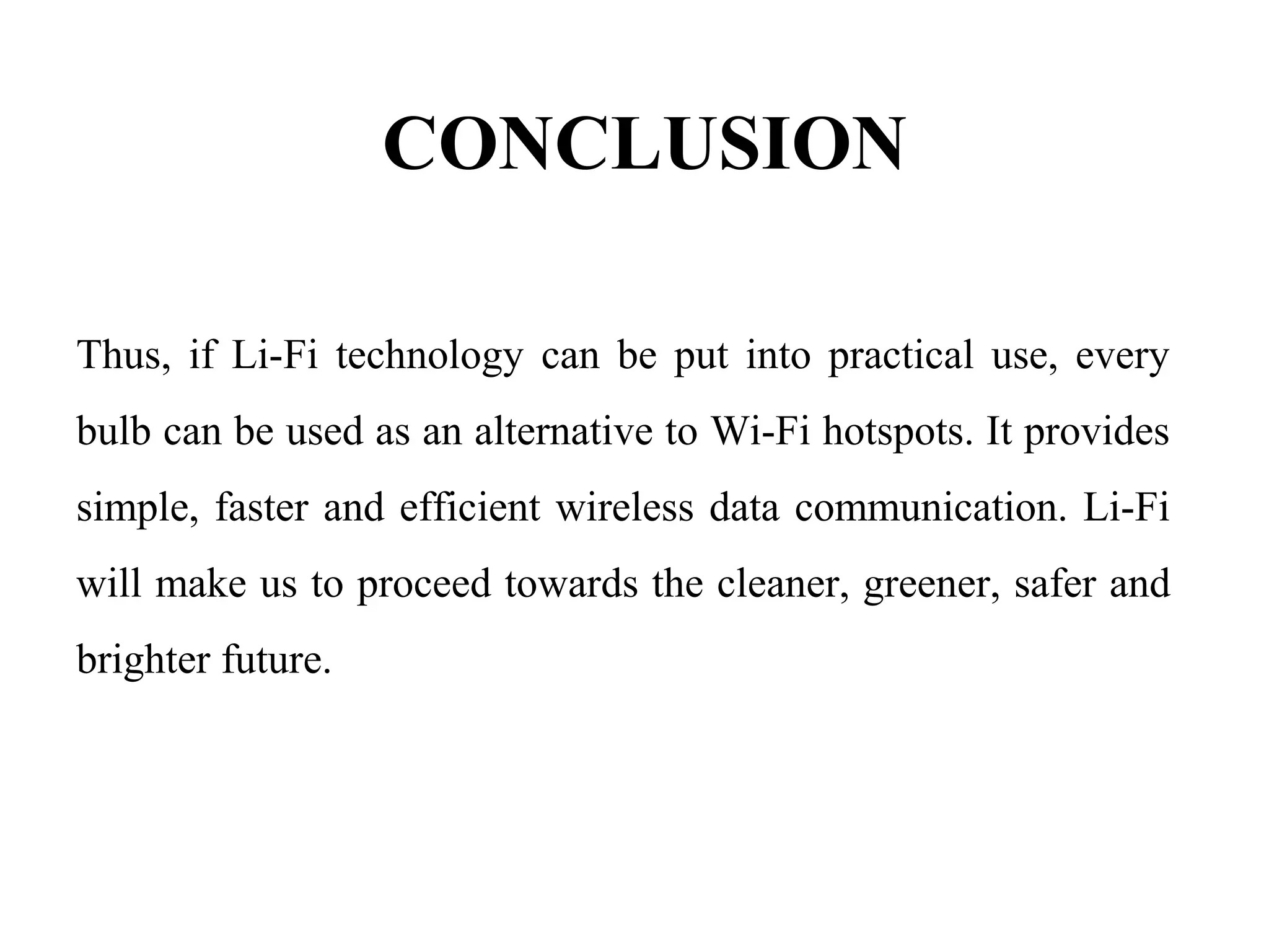 CONCLUSION
Thus, if Li-Fi technology can be put into practical use, every
bulb can be used as an alternative to Wi-Fi hotspots. It provides
simple, faster and efficient wireless data communication. Li-Fi
will make us to proceed towards the cleaner, greener, safer and
brighter future.
 