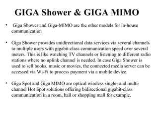 GIGA Shower & GIGA MIMO
• Giga Shower and Giga-MIMO are the other models for in-house
communication
• Giga Shower provides unidirectional data services via several channels
to multiple users with gigabit-class communication speed over several
meters. This is like watching TV channels or listening to different radio
stations where no uplink channel is needed. In case Giga Shower is
used to sell books, music or movies, the connected media server can be
accessed via Wi-Fi to process payment via a mobile device.
• Giga Spot and Giga MIMO are optical wireless single- and multi-
channel Hot Spot solutions offering bidirectional gigabit-class
communication in a room, hall or shopping mall for example.
 