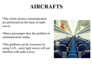 AIRCRAFTS
•The whole airways communication
are performed on the basis of radio
waves.
•Hence passengers face the problem in
communication media.
•This problem can be overcome by
using Li-Fi , since light waves will not
interfere with radio waves.
 