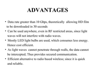 ADVANTAGES
• Data rate greater than 10 Gbps, theoretically allowing HD film
to be downloaded in 30 seconds
• Can be used anywhere, even in RF restricted areas, since light
waves will not interfere with radio waves.
• Mostly LED light bulbs are used, which consumes less energy.
Hence cost efficient.
• As light waves cannot penetrate through walls, the data cannot
be intercepted; Thus provides secured communication.
• Efficient alternative to radio based wireless; since it is quick
and reliable.
 