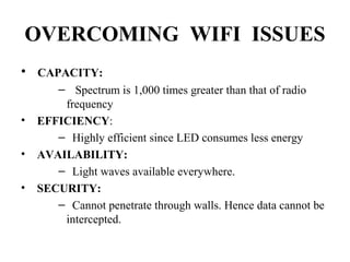 OVERCOMING WIFI ISSUES
• CAPACITY:
– Spectrum is 1,000 times greater than that of radio
frequency
• EFFICIENCY:
– Highly efficient since LED consumes less energy
• AVAILABILITY:
– Light waves available everywhere.
• SECURITY:
– Cannot penetrate through walls. Hence data cannot be
intercepted.
 
