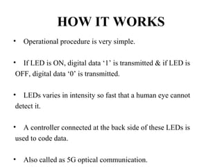 HOW IT WORKS
• Operational procedure is very simple.
• If LED is ON, digital data ‘1’ is transmitted & if LED is
OFF, digital data ‘0’ is transmitted.
• LEDs varies in intensity so fast that a human eye cannot
detect it.
• A controller connected at the back side of these LEDs is
used to code data.
• Also called as 5G optical communication.
 
