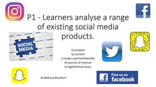 P1 - Learners analyse a range
of existing social media
products.
a) purpose
b) content
c) target user/membership
d) sources of revenue
e) legal/ethical issues
By Bethany Blackburn
 