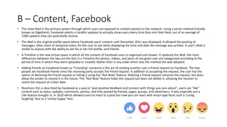 B – Content, Facebook
• The news feed is the primary system through which users are exposed to content posted on the network. Using a secret method (initially
known as EdgeRank), Facebook selects a handful updates to actually show users every time they visit their feed, out of an average of
1500 updates they can potentially receive.
• The Wall is the original profile space where Facebook users' content until December 2011 was displayed. It allowed the posting of
messages, often short or temporal notes, for the user to see while displaying the time and date the message was written. A user's Wall is
visible to anyone with the ability to see his or her full profile, and friends.
• A Timeline is the new virtual space in which all the content of Facebook users is organized and shown. It replaced the Wall, the main
differences between the two are the fact in a Timeline the photos, videos, and posts of any given user are categorized according to the
period of time in which they were uploaded or created. Rather then in any order which was the method the wall adopted.
• Adding friends on Facebook known as "Friending" someone is the act of sending another user a friend request on Facebook. The two
people are Facebook friends once the receiving party accepts the friend request. In addition to accepting the request, the user has the
option of declining the friend request or hiding it using the "Not Now" feature. Deleting a friend request removes the request, but does
allow the sender to resend it in the future. The "Not Now" feature hides the request but does not delete it, allowing the receiver to
revisit the request at a later date.
• Reactions this is described by Facebook as a way to "give positive feedback and connect with things you care about", users can "like"
content such as status updates, comments, photos, and links posted by friends, pages, groups, and advertisers. It was originally just a
Like feature brought in, in 2010 which allowed users to react to a post but now you can react with emjoi type faces such a ‘crying
laughing’ face or a ‘smiley happy’ face.
 