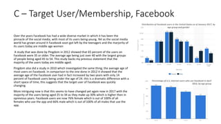 C – Target User/Membership, Facebook
Over the years Facebook has had a wide diverse market in which it has been the
pinnacle of the social media, with most of its users being young. Yet as the social media
world has grown around it Facebook soon got left by the teenagers and the marjority of
its users today are middle age women
A study that was done by Pingdom in 2012 showed that 65 percent of the users on
Facebook were 35 or older. The average age being just over 40 with the largest groups
of people being aged 45 to 54. This study backs my previous statement that the
majority of the users today are middle aged.
Pingdom also did a study in 2010 which investigated the same thing; the average age of
most users on Facebook. In comparison to the one done in 2012 it showed that the
average age of the Facebook user had in fact increased by two years with only 14
percent of Facebook users being under the age of 24. this is a dramatic difference with a
short space of time, this suggests that the target user of Facebook was quickly
changing.
More intriguing now is that this seems to have changed yet again now in 2017 with the
majority of the users being aged 25 to 34 as they make up 30% which is higher then in
oprevious years. Facebook users are now 76% female which is out of 100% of all
females who use the app and 66% male which is out of 100% of all males that use the
app.
Percentage of U.S. internet users who use Facebook in April
2016, by age group
Distribution of Facebook users in the United States as of January 2017, by
age group and gender
 