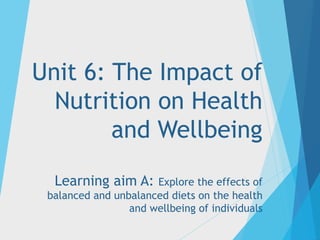 Unit 6: The Impact of
Nutrition on Health
and Wellbeing
Learning aim A: Explore the effects of
balanced and unbalanced diets on the health
and wellbeing of individuals
 