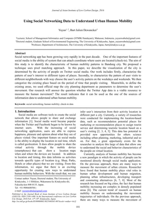 Journal of Asian Institute of Low Carbon Design, 2016
181
Using Social Networking Data to Understand Urban Human Mobility
Yuyun1, 2
, Bart Julien Dewancker3
1
Lecturer, School of Management Informatics and Computer (STMIK Handayani), Makassar, Indonesia, yuyunwabula@gmail.com
2
Doctoral student, Graduate School of Environmental Engineering, The University of Kitakyushu, Japan, yuyunwabula@gmail.com
3
Professor, Department of Architecture, The University of Kitakyushu, Japan, bart@kitakyu-u.ac.jp
Abstract
Social networking app has been growing very rapidly in the past decade. One of the important features of
social media is the ability of system that can attach coordinate where users are located (check-in). The aim of
this study is to identify the characteristic of human mobility patterns in Bandung city. We proposed a
technique uses pixel matching approach. In this paper, we describe the visualization of the city is
determined by the activity of people on Twitter social media. Our work includes firstly, characterize the
pattern of user’s interest to different types of places. Secondly, to characterize the pattern of user visits to
different neighborhoods with way choose the user’s activity pattern on the weekdays and weekends. We then
categorize the existing place based on the period of time that people visiting. Meanwhile, to define the
existing areas, we used official map the city planning department as parameters to determine the user’s
movement. Our research will answer the question whether the Twitter App data is a viable resource to
measure the human movement? The result indicates that it can be used as the one of the sources of
information data to understand urban human mobility.
Keywords: social networking; human mobility; check-in data
1. Introduction
Social media are software tools to create the social
network that allows people to share and exchange
information [1]. Social media word became popular
when the Twitter and Facebook began to be known by
internet users. With the increasing of social
networking application, users are able to express
happiness, pleasure and opinion about what they see of
places visited. One important feature on social media
is the ability to display the location in real time, which
is called geolocation. It does allow people to share the
virtual activity through the mobile device
(smartphones) that can show a location maps
when and where the devices are located. In addition
to location and timing, this data informs us activities
towards specific types of location (e.g. Shop, Parks,
Hotels or other places) that we are visiting. From this
information, we argue that there is an exciting
opportunity for creating new ways to understand
human mobility behaviors. With the result that, we can
infer user’s interaction from their activity location in
different part a city. Currently, a variety of researches
were conducted for implementing the location-based
data, such as recommendation potential places for
marketing or recommendation places to assign tourist
service and determining touristic location based on a
user’s visiting [2, 3, 4, 5]. This data has potential to
provided new opportunities for others science
including urban planning, marketing, industrial and so
on. For that, a great opportunity exists for the
researcher to analyze this large of data that allow one
to understand the social and behavior characteristics of
the people on virtual location.
Currently, analysis of human mobility has become
a new paradigm in which the activity of people can be
monitored directly through social media application.
On the previous approach, there are many ways to
measure the movement of urban citizens. Researcher
have found that human mobility plays vital roles in
human urban development and human migration,
planning urban infrastructures, developing transport
and commuting alternatives [6, 7, 8]. Most of the
research has focused on big cities, the fact that human
mobility increasing are complex in densely populated
areas [6]. The current trend of research on human
mobility focuses on understanding the movement
trajectories of individuals. On the previous approach,
there are many ways to measure the movement of
Contact author: Yuyun, Doctoral student, The University of
Kitakyushu, 1-1 Hibikino, Wakamatsu-ku Kitakyushu-shi,
Fukuoka-ken 808-0135, Japan.
Tel: +81-9086680584.-
e-mail: yuyunwabula@gmail.com
Published in the Journal Book of Asian Institute of Low Carbon Design
(JAILCD). ISSN 2189-1400. In the International conference on Low Carbon
City Design, 2016 Feb. 15th
-19th
, Kitakyushu, Japan.
http://iss.ndl.go.jp/books/R100000002-I025940365-00?locale=en&ar=4e1f
 