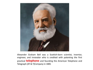 Alexander Graham Bell was a Scottish-born scientist, inventor,
engineer, and innovator who is credited with patenting the first
practical telephone and founding the American Telephone and
Telegraph (AT & T)Company in 1885
 
