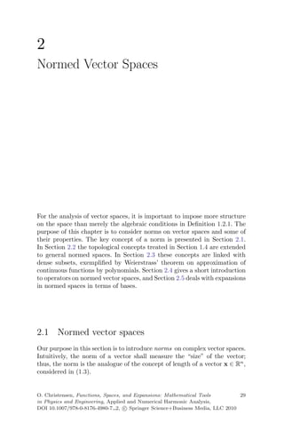 2
Normed Vector Spaces
For the analysis of vector spaces, it is important to impose more structure
on the space than merely the algebraic conditions in Deﬁnition 1.2.1. The
purpose of this chapter is to consider norms on vector spaces and some of
their properties. The key concept of a norm is presented in Section 2.1.
In Section 2.2 the topological concepts treated in Section 1.4 are extended
to general normed spaces. In Section 2.3 these concepts are linked with
dense subsets, exempliﬁed by Weierstrass’ theorem on approximation of
continuous functions by polynomials. Section 2.4 gives a short introduction
to operators on normed vector spaces, and Section 2.5 deals with expansions
in normed spaces in terms of bases.
2.1 Normed vector spaces
Our purpose in this section is to introduce norms on complex vector spaces.
Intuitively, the norm of a vector shall measure the “size” of the vector;
thus, the norm is the analogue of the concept of length of a vector x ∈ Rn
,
considered in (1.3).
O. Christensen, Functions, Spaces, and Expansions: Mathematical Tools 29
in Physics and Engineering, Applied and Numerical Harmonic Analysis,
DOI 10.1007/978-0-8176-4980-7 2, c Springer Science+Business Media, LLC 2010
 