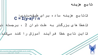 ‫پور‬ ‫اخوان‬ ‫علیرضا‬
‫و‬ ‫عصبی‬ ‫های‬‫شبکه‬ ‫بر‬ ‫ای‬ ‫مقدمه‬‫کت‬ ‫در‬ ‫سازی‬‫پیاده‬
‫هزینه‬ ‫تابع‬
‫بندی‬‫طبقه‬ ‫برای‬ ‫ساده‬ ‫هزینه‬ ‫تابع‬:
‫توان‬ ‫علت‬ ‫به‬ ‫بزرگتر‬ ‫خطاهای‬2‫تر‬ ‫برجسته‬ ،
C = Σ(y-a)2 / n
‫کند‬‫می‬ ‫کند‬ ‫را‬ ‫آموزش‬ ‫فرآیند‬ ‫خطا‬ ‫تابع‬ ‫این‬.
 