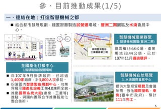 5
 結合都市發展規劃，建置智慧製造試營運場域、豐洲二期園區及水湳會展中
心。
參、目前推動成果(1/5)
一、連結在地：打造智慧機械之都
總面積55.68公頃，產業
用 地 33.44 公 頃 。 已 於
107年11月通過環評。
 自 107 年 9 月 掛 牌 啟 用 ， 已 超 過
1,400家廠商，計3,800人次參訪。
 扮演國內智慧製造規劃中心，向業
界展示國產化設備工業4.0應用全貌。
 推動國際系統大廠(達梭、三菱等)
進駐，與國內團隊合作推廣智能化
整合技術。
全國產化打樣中心
1.智慧製造試營運場域
神岡豐洲科技
工業園區第二期
智慧機械產業群聚
2. 智慧機械園區(豐洲二期)
提供大型經貿展覽及會議
所需，強化國際接軌，東
側(臺中市政府)，預計
111年完工。
智慧機械在地展覽
3. 水湳國際會展中心
 