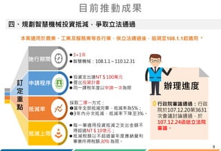 9
四、規劃智慧機械投資抵減，爭取立法通過
目前推動成果
辦理進度
行政院審議通過：行政
院於107.12.20第3631
次會議討論通過，於
107.12.24函送立法院
審議。
申請程序
抵減上限
施行期間
抵減率
訂
定
重
點
3+1年
智慧機械：108.1.1～110.12.31
 投資支出達NT＄100萬元
 提出投資計畫
 同一課稅年度以申請一次為限
採取二擇一方式：
當年全部抵減完畢，抵減率為5%；
3年內分次抵減，抵減率下降至3%。
每一筆適用投資抵減之支出金額不
得超過NT＄10億元；
抵減稅額以不超過當年度應納營利
事業所得稅額30% 為限。
本案適用於農業、工業及服務業等各行業，俟立法通過後，追溯至108.1.1起適用。
 