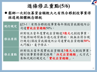 13
 鬆綁一次到位募資金額較大之有限合夥創投事業得
採透視個體概念課稅
現行規定
§23-1：有限合夥創投事業每年須投資我國境內公
司達實收出資總額50%。
修法原因
針對設立當年度實收出資額達3億元之創投事業，
可能因短時間無合適之投資標的，致無法符合現
行規定(須投資我國境內公司達實收出資總額50%
之門檻)，爰予修正。
修正重點
針對設立當年度實收出資額達3億元之創投事業，
增訂該事業得擇定採用「決定出資總額」之方式，
來取代現行規定之「實收出資總額」。
逐條修正重點(5/6)
 