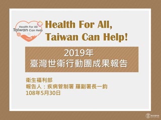 Health For All,
Taiwan Can Help!
2019年
臺灣世衛行動團成果報告
衛生福利部
報告人：疾病管制署 羅副署長一鈞
108年5月30日
 