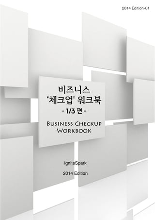 비즈니스 
‘체크업' 워크북 
- 1/3 편 - 
Business Checkup 
Workbook 
IgniteSpark 
2014 Edition 
2014 Edition-01 
 