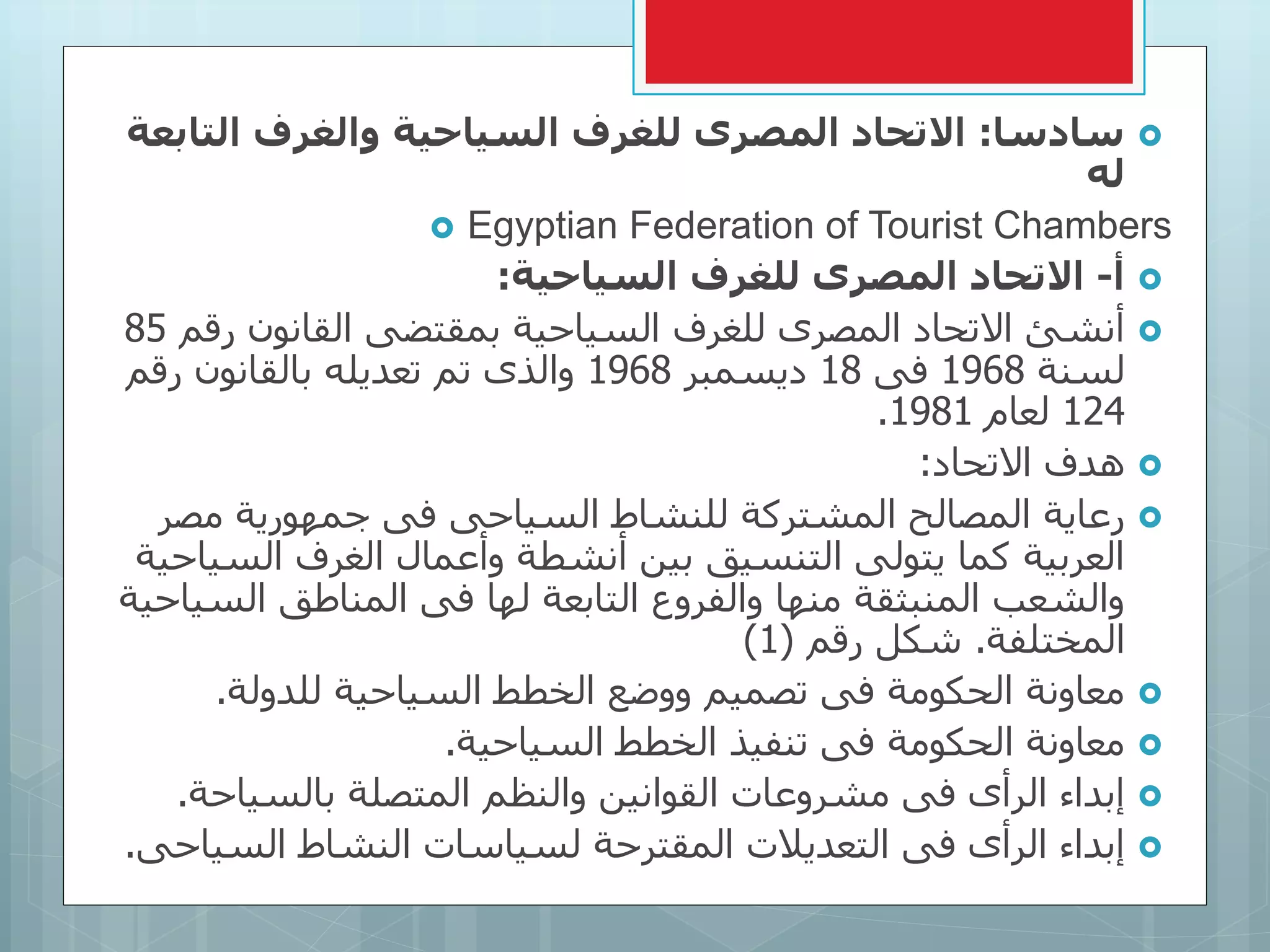 ‫سادسا‬:‫التا‬ ‫والغرف‬ ‫السياحية‬ ‫للغرف‬ ‫المصرى‬ ‫التحاد‬‫بعة‬
‫له‬
 Egyptian Federation of Tourist Chambers
‫أ‬-‫السياحية‬ ‫للغرف‬ ‫المصرى‬ ‫التحاد‬:
‫رق‬ ‫القانون‬ ‫بمقتضى‬ ‫السياحية‬ ‫للغرف‬ ‫المصرى‬ ‫االتحاد‬ ‫أنشئ‬‫م‬85
‫لسنة‬1968‫فى‬18‫ديسمبر‬1968‫رقم‬ ‫بالقانون‬ ‫تعديله‬ ‫تم‬ ‫والذى‬
124‫لعام‬1981.
‫االتحاد‬ ‫هدف‬:
‫مصر‬ ‫جمهورية‬ ‫فى‬ ‫السياحى‬ ‫للنشاط‬ ‫المشتركة‬ ‫المصالح‬ ‫رعاية‬
‫السي‬ ‫الغرف‬ ‫وأعمال‬ ‫أنشطة‬ ‫بين‬ ‫التنسيق‬ ‫يتولى‬ ‫كما‬ ‫العربية‬‫احية‬
‫السي‬ ‫المناطق‬ ‫فى‬ ‫لها‬ ‫التابعة‬ ‫والفروع‬ ‫منها‬ ‫المنبثقة‬ ‫والشعب‬‫احية‬
‫المختلفة‬.‫رقم‬ ‫شكل‬(1)
‫للدولة‬ ‫السياحية‬ ‫الخطط‬ ‫ووضع‬ ‫تصميم‬ ‫فى‬ ‫الحكومة‬ ‫معاونة‬.
‫السياحية‬ ‫الخطط‬ ‫تنفيذ‬ ‫فى‬ ‫الحكومة‬ ‫معاونة‬.
‫بالسياحة‬ ‫المتصلة‬ ‫والنظم‬ ‫القوانين‬ ‫مشروعات‬ ‫فى‬ ‫الرأى‬ ‫إبداء‬.
‫السيا‬ ‫النشاط‬ ‫لسياسات‬ ‫المقترحة‬ ‫التعديالت‬ ‫فى‬ ‫الرأى‬ ‫إبداء‬‫حى‬.
 