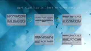¿Qué significa la línea en el marketing?
De forma metafórica que separa las
filosofías de marketing (a menudo
citado, pero nunca definido con
precisión) se refleja en tres cualidades
clave que separan los métodos de
promoción emergentes de hoy del
monólogo publicitario de arriba hacia
abajodel pasado.
Actuando en concierto, encarnan los
elementos universales del éxito
esfuerzos de marketing por debajo de
la línea:
Percepción:la medida en que un
consumidor siente que está
comprometido comoun participante
activo enun diálogo de marketing, en
lugar de un objetivo de unventas
directas agresivas o esfuerzo de marca.
Medibilidad:la medida en que un
vendedor puede rastrear los resultados
de uniniciativa individual, determinar el
rendimiento de la inversión
correspondiente y ajustarfuturas
campañas para proporcionar una mayor
posibilidad de éxito
Interacción: la medida en que los
consumidores están facultados para
responder acomunicaciones de
marketing a través de canales
preferidos que son convenientes
yaccesible.
 