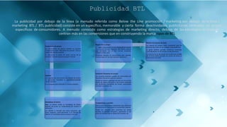 Publicidad BTL
La publicidad por debajo de la línea (a menudo referida como Below the Line promoción / marketing por debajo de la línea /
marketing BTL / BTL publicidad) consiste en un específico, memorable y cierta forma deactividades publicitarias centradas en grupos
específicos de consumidores. A menudo conocido como estrategias de marketing directo, debajo de las estrategias de línea se
centran más en las conversiones que en construyendo la marca tipos de BTL
Promociones de precios
Las promociones de precios también se conocen
comúnmente como "descuento de precios". Esto se
puede hace de dos caminos:
Un descuento al precio de venta normal de un
producto, más del producto al precio normal.
Cupones
Los cupones son otra forma muy versátil de ofrecer
un descuento. Considera lo siguienteejemplosdel
uso de cupones:
En un paquete para fomentar la compra repetida
Reembolsos de dinero
Aquí, un cliente recibe un reembolso de dinero
después de enviar un comprobante de compra al
fabricante.
Los clientes a menudo ven estos esquemas con
cierta sospecha, particularmente si el método de
obtener un reembolso parece inusual u oneroso.
Competiciones y premios
Esta es una herramienta importante para aumentar
la conciencia de marca entre el consumidor objetivo.
Puede ser utilizado para aumentar las ventas
durante un período temporal y garantizar el uso
entre los usuarios que lo utilizan por primera vez.
Incentivos frecuentes de usuario
Las compras repetidas pueden ser estimuladas por
incentivos frecuentes para los usuarios.
Quizás los mejores ejemplos de esto son los muchos
planes de viajero frecuente o de usuario utilizados
por aerolíneas, compañías de trenes, automóviles
contratar empresas, etc
Regalo con la compra
El "regalo con compra" es una técnica de promoción
muy común. En este esquema, elel cliente obtiene
algo extrajunto con el bien normal comprado.
Funciona mejor para
Productos basados en suscripciones (por ejemplo,
revistas)Lujos de lujo (por ejemplo, perfumes).
Muestra en el punto de venta
Los hábitos de compra están cambiando para las
personas que viven en las ciudades metropolitanas.
La gente prefiere grandes comercios minoristas
como Big Bazaar en las tiendas locales de kirana.
La mayoría de las decisiones de compra son tomado
por la virtud delas pantallas de puntos de venta en
estos puntos de venta
 