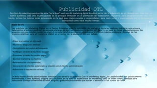 Publicidad OTL
Este tipo de makerting que describe estar “en la línea” es el uso del marketing digital donde el sector de la educación es un desafío que trata con un
nuevo audiencia cada año. El presupuesto es la principal limitación en el promoción de instituciones educativas para atraer prospectos año. De
hecho, incluso los tutores están escaneando en la web para mejor escuelas y universidades, para nada como ir expresamente por el fundamentos
instructivos como hace mucho tiempo.
Tipos de OTL
Las prácticas de Marketing Digital en el Sector Educativo para la aplicación del marketing digital en cualquier industria, uno primero
debe definir el público objetivo y su persona a lo largo de con sus requisitos y puntos de dolor y su base en línea comportamiento. De
acuerdo con esos detalles, podemos elegir el correcto canal de promoción, que alcanza el objetivo máximo audiencia. Algunas de las
mejores prácticas para el marketing digital en el sector de la educación está por debajo.
−Crear o actualizar un sitio web
−Mantener blogs para motivar
−Optimización del motor de búsqueda
−Participar a través de las redes sociales
−Promover a través de canales pagos
−El email marketing es efectivo.
−Reorientación a la conversión.
−Generación de clientes potenciales y relación con el cliente−administración
−Administre la reputación en línea
De esta manera brinda oportunidades ilimitadas para atraer a su audiencia.Con el marketing digital, las posibilidades son prácticamente
interminable. Como ejemplo, imagine una situación en la que un especialista en marketing creó un video sobre 'consejos para
seleccionar la mejor universidad de MBA' dirigida a graduados estudiantes que buscan la admisión a los cursos de MBA.
 