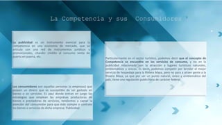 La Competencia y sus Consumidores
La publicidad es un instrumento esencial para la
competencia en una economía de mercado, que se
articula con una red de instrumentos jurídicos y
promocionales, citando: crédito al consumo venta de
puerta en puerta, etc.
Los consumidores son aquellas personas (o empresas) que
poseen un dinero que es susceptible de ser gastado en
bienes o en servicios. Es aquí donde entran en juego las
estrategias que emplean las empresas productoras de
bienes o prestadoras de servicios, tendientes a captar la
atención del consumidor para que éste compre o contrate
los bienes o servicios de dicha empresa: Publicidad.
Particularmente en el sector turístico, podemos decir que el concepto de
Competencia se encuentra en los servicios de consumo, y no en la
publicidad relacionada con la atracción a lugares turísticos naturales,
emblemáticos y únicos. Es decir, podemos competir por brindar el mejor
servicio de hospedaje para la Riviera Maya, pero no para a atraer gente a la
Riviera Maya, ya que por ser un punto natural, único y emblemático del
país, tiene una regulación publicitaria de carácter federal.
 
