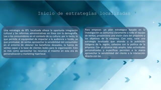 Inicio de estrategias localizadas
Una estrategia de BTL localizada ofrece la oportunla integración
cultural y las reformas administrativas en línea con la demografía.
Lee a los consumidores en el contexto de su cultura; por lo tanto, lo
que permite al equipoidad de impactar a la audiencia a fondo, ya
que promueve de ventas aprovechar la sensibilidad del consumidor
en el entorno de obtener los beneficios deseados, la fuerza de
ventas capaz y la base de clientes leales para la organización. Esto
es más como aprovechar los recursos al máximo en esta era de
personalización y marketing hiperlocal.
Para empezar, un plan estratégico basado en la
investigación se comunica claramente a todo el equipo
de ventas; proporciona una visión clara del propósito y
los objetivos de la empresa. Con esto, nace una
estrategia localizada que atiende a la población
indígena de la región, cohesiva con la política de la
empresa. Con un alcance más amplio, tales actividades
personalizadas y específicas permiten a la marca
aprovechar la sensibilidad del cliente a la interacción
directo con las .
 