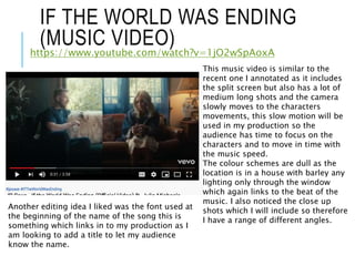 IF THE WORLD WAS ENDING
(MUSIC VIDEO)
https://www.youtube.com/watch?v=1jO2wSpAoxA
This music video is similar to the
recent one I annotated as it includes
the split screen but also has a lot of
medium long shots and the camera
slowly moves to the characters
movements, this slow motion will be
used in my production so the
audience has time to focus on the
characters and to move in time with
the music speed.
The colour schemes are dull as the
location is in a house with barley any
lighting only through the window
which again links to the beat of the
music. I also noticed the close up
shots which I will include so therefore
I have a range of different angles.
Another editing idea I liked was the font used at
the beginning of the name of the song this is
something which links in to my production as I
am looking to add a title to let my audience
know the name.
 