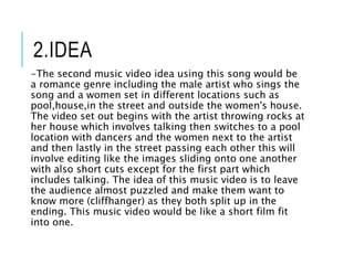 2.IDEA
-The second music video idea using this song would be
a romance genre including the male artist who sings the
song and a women set in different locations such as
pool,house,in the street and outside the women's house.
The video set out begins with the artist throwing rocks at
her house which involves talking then switches to a pool
location with dancers and the women next to the artist
and then lastly in the street passing each other this will
involve editing like the images sliding onto one another
with also short cuts except for the first part which
includes talking. The idea of this music video is to leave
the audience almost puzzled and make them want to
know more (cliffhanger) as they both split up in the
ending. This music video would be like a short film fit
into one.
 