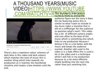 A THOUSAND YEARS(MUSIC
VIDEO)HTTPS://WWW.YOUTUBE
.COM/WATCH?V=RTOVBOTYX00This first music video uses a
narrative story by letting the
audience figure out the story it does
this by featuring actors this is
similar to what I want to include in
my music video a storyline that is
left on a cliffhanger for the audience
to question what's next?. This video
has a lot of different camera angles
and cuts often to the beat of the
music which is something else which
links to my production because I
believe it fits in a lot better with the
music and keeps the audience
excited. Another edit used in the
video is is a fade effect this is used a
lot in the video and is a technique
which I will link in my production
because its a lot more effective
slowly building into the next clip
rather than just switching fast.
There's also a repetitive colour schemes of
dark blue in this video and dark colours
which matches the tone of music this is
another thing which links towards my
production as it matches the heartbreak
storyline and creates a low emotion until the
end.
 